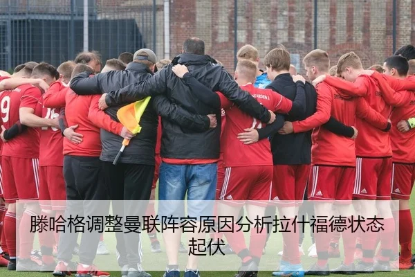 滕哈格调整曼联阵容原因分析拉什福德状态起伏